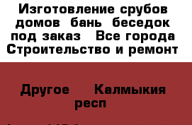 Изготовление срубов домов, бань, беседок под заказ - Все города Строительство и ремонт » Другое   . Калмыкия респ.